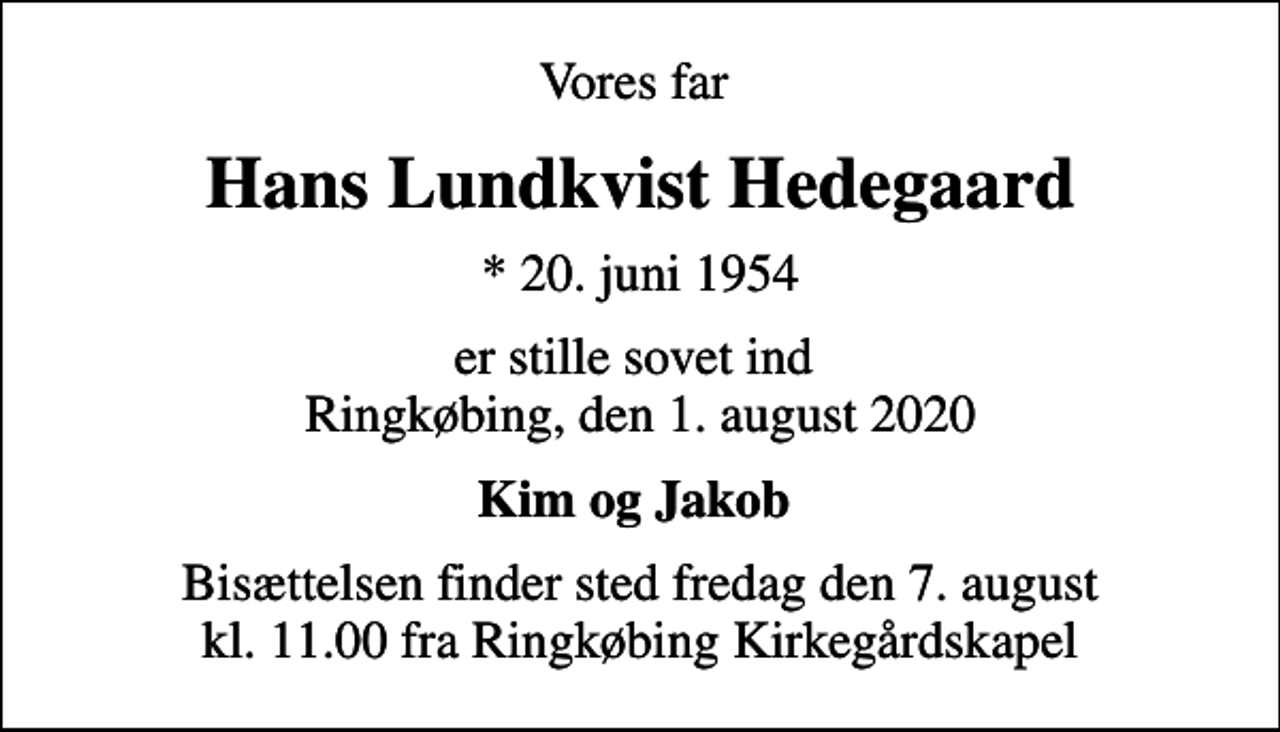 <p>Vores far<br />Hans Lundkvist Hedegaard<br />* 20. juni 1954<br />er stille sovet ind Ringkøbing, den 1. august 2020<br />Kim og Jakob<br />Bisættelsen finder sted fredag den 7. august kl. 11.00 fra Ringkøbing Kirkegårdskapel</p>
