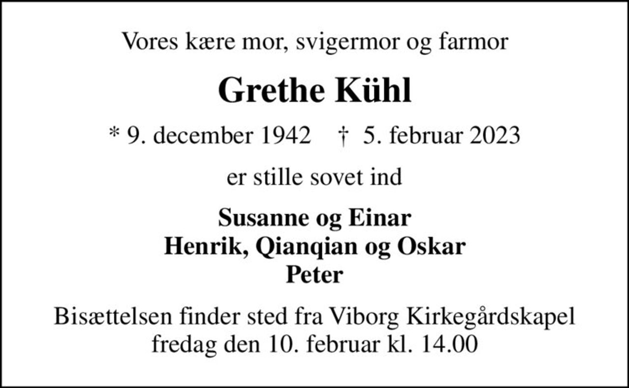 Vores kære mor, svigermor og farmor
Grethe Kühl
* 9. december 1942    ✝ 5. februar 2023
er stille sovet ind
Susanne og Einar Henrik, Qianqian og Oskar Peter
Bisættelsen finder sted fra Viborg Kirkegårdskapel  fredag den 10. februar kl. 14.00