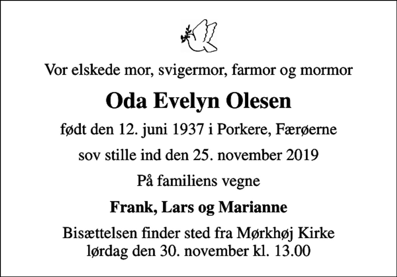 <p>Vor elskede mor, svigermor, farmor og mormor<br />Oda Evelyn Olesen<br />født den 12. juni 1937 i Porkere, Færøerne<br />sov stille ind den 25. november 2019<br />På familiens vegne<br />Frank, Lars og Marianne<br />Bisættelsen finder sted fra Mørkhøj Kirke lørdag den 30. november kl. 13.00</p>