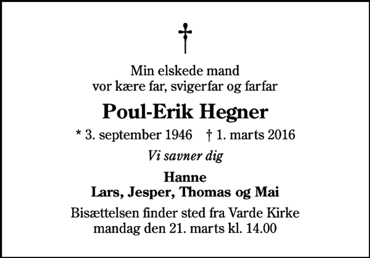 <p>Min elskede mand vor kære far, svigerfar og farfar<br />Poul-Erik Hegner<br />* 3. september 1946 ✝ 1. marts 2016<br />Vi savner dig<br />Hanne Lars, Jesper, Thomas og Mai<br />Bisættelsen finder sted fra Varde Kirke mandag den 21. marts kl. 14.00</p>