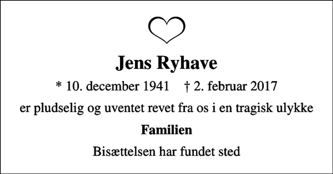 <p>Jens Ryhave<br />* 10. december 1941 ✝ 2. februar 2017<br />er pludselig og uventet revet fra os i en tragisk ulykke<br />Familien<br />Bisættelsen har fundet sted</p>