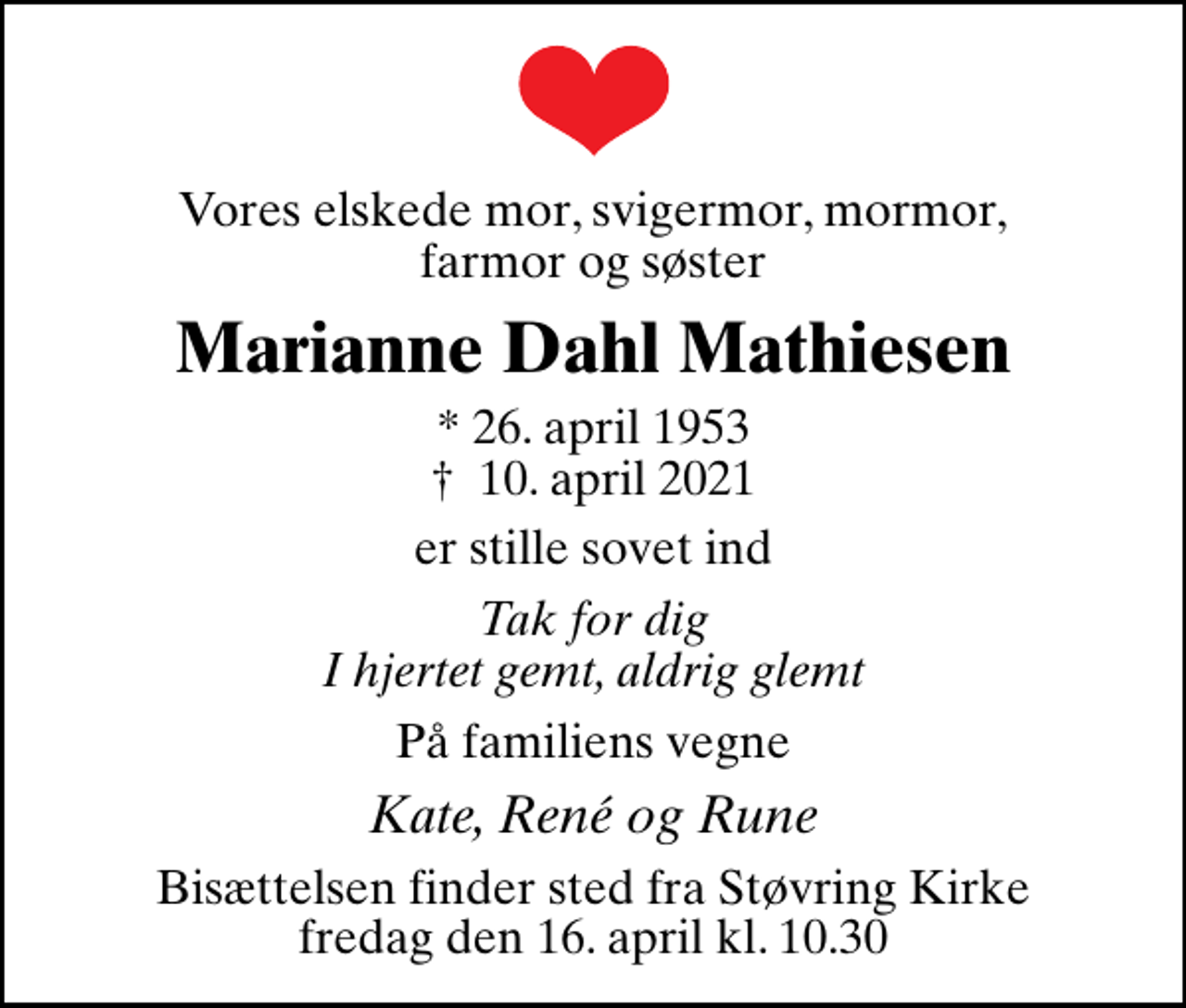 <p>Vores elskede mor, svigermor, mormor, farmor og søster<br />Marianne Dahl Mathiesen<br />* 26. april 1953<br />✝ 10. april 2021<br />er stille sovet ind<br />Tak for dig I hjertet gemt, aldrig glemt<br />På familiens vegne<br />Kate, René og Rune<br />Bisættelsen finder sted fra Støvring Kirke fredag den 16. april kl. 10.30</p>