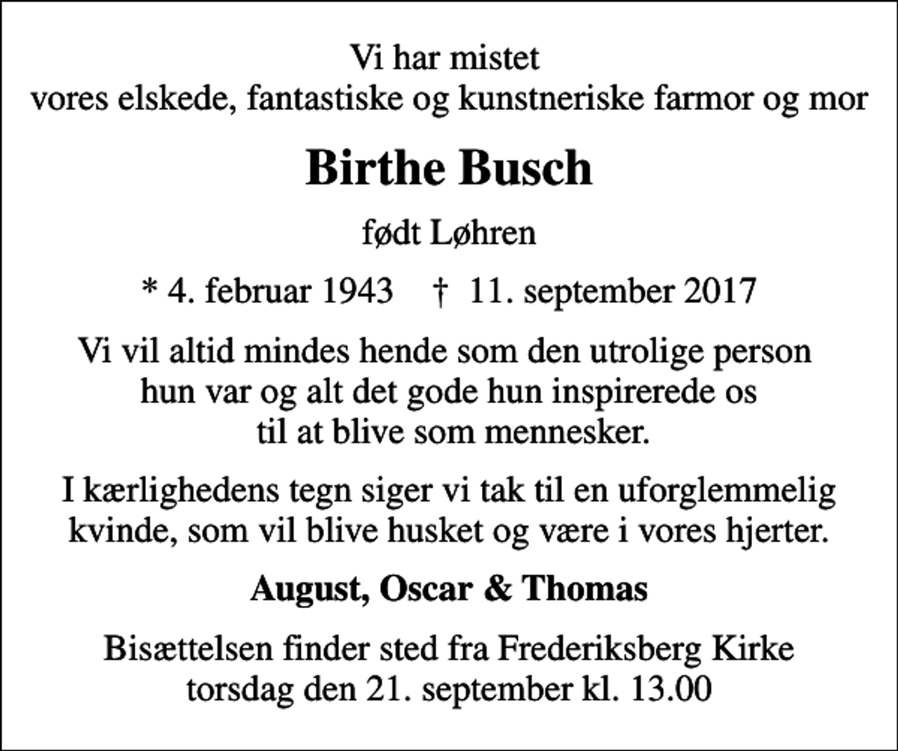 <p>Vi har mistet vores elskede, fantastiske og kunstneriske farmor og mor<br />Birthe Busch<br />født Løhren<br />* 4. februar 1943 ✝ 11. september 2017<br />Vi vil altid mindes hende som den utrolige person hun var og alt det gode hun inspirerede os til at blive som mennesker.<br />I kærlighedens tegn siger vi tak til en uforglemmelig kvinde, som vil blive husket og være i vores hjerter.<br />August, Oscar &amp; Thomas<br />Bisættelsen finder sted fra Frederiksberg Kirke torsdag den 21. september kl. 13.00</p>
