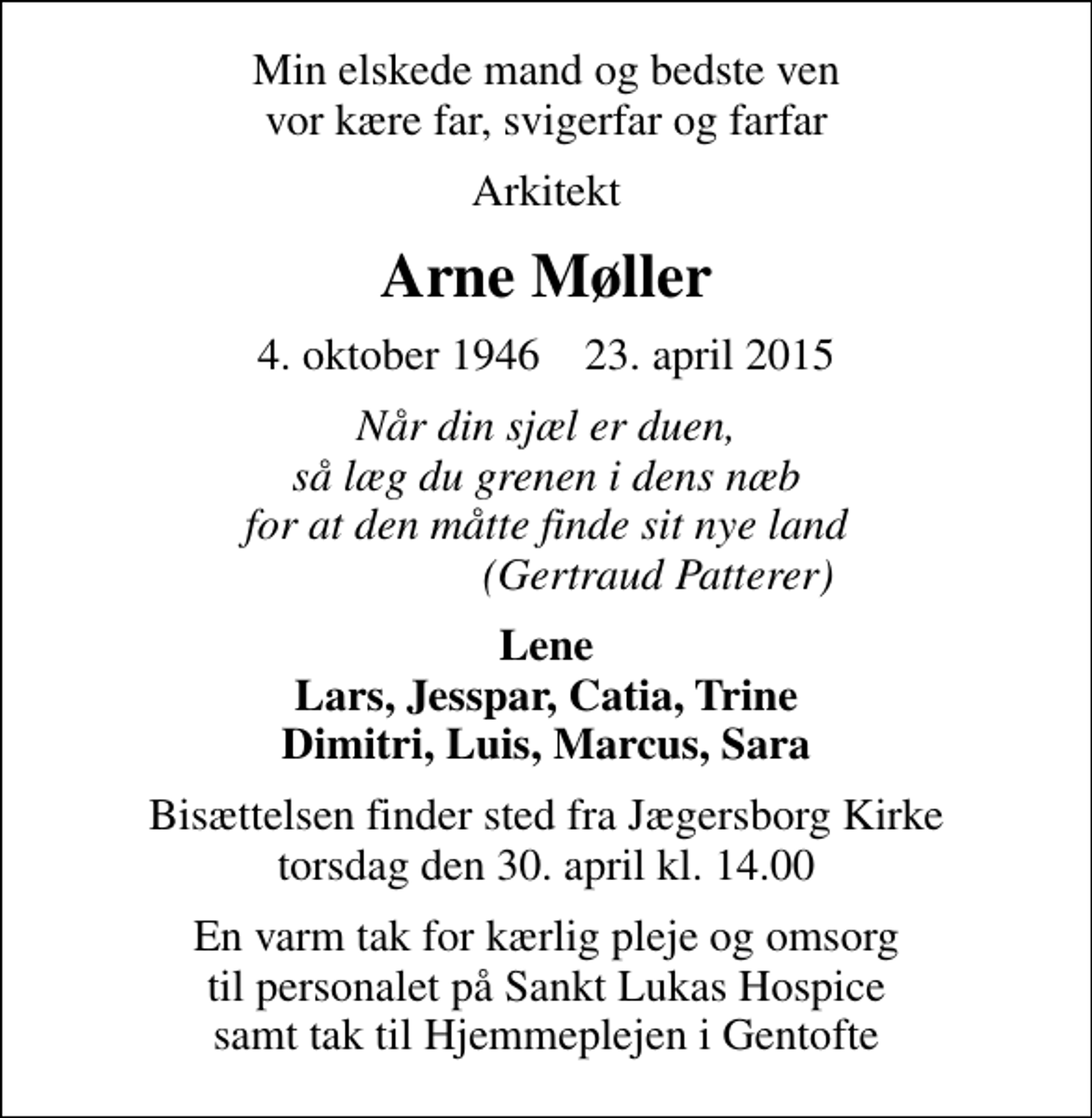 <p>Min elskede mand og bedste ven vor kære far, svigerfar og farfar<br />Arkitekt<br />Arne Møller<br />4. oktober 1946 23. april 2015<br />Når din sjæl er duen, så læg du grenen i dens næb for at den måtte finde sit nye land (Gertraud Patterer)<br />Lene Lars, Jesspar, Catia, Trine Dimitri, Luis, Marcus, Sara<br />Bisættelsen finder sted fra Jægersborg Kirke torsdag den 30. april kl. 14.00<br />En varm tak for kærlig pleje og omsorg til personalet på Sankt Lukas Hospice samt tak til Hjemmeplejen i Gentofte</p>