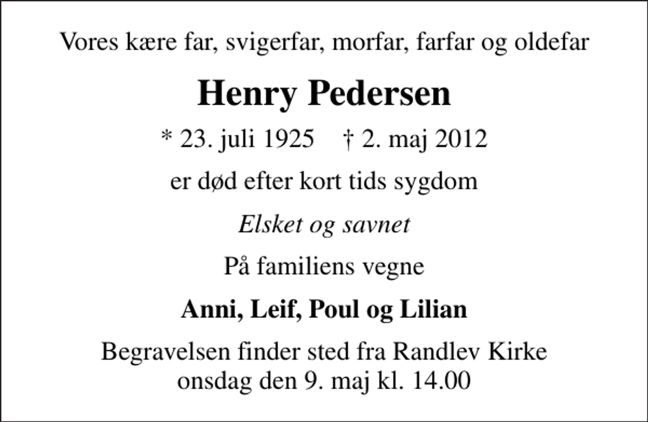 <p>Vores kære far, svigerfar, morfar, farfar og oldefar<br />Henry Pedersen<br />* 23. juli 1925 ✝ 2. maj 2012<br />er død efter kort tids sygdom<br />Elsket og savnet<br />På familiens vegne<br />Anni, Leif, Poul og Lilian<br />Begravelsen finder sted fra Randlev Kirke onsdag den 9. maj kl. 14.00</p>