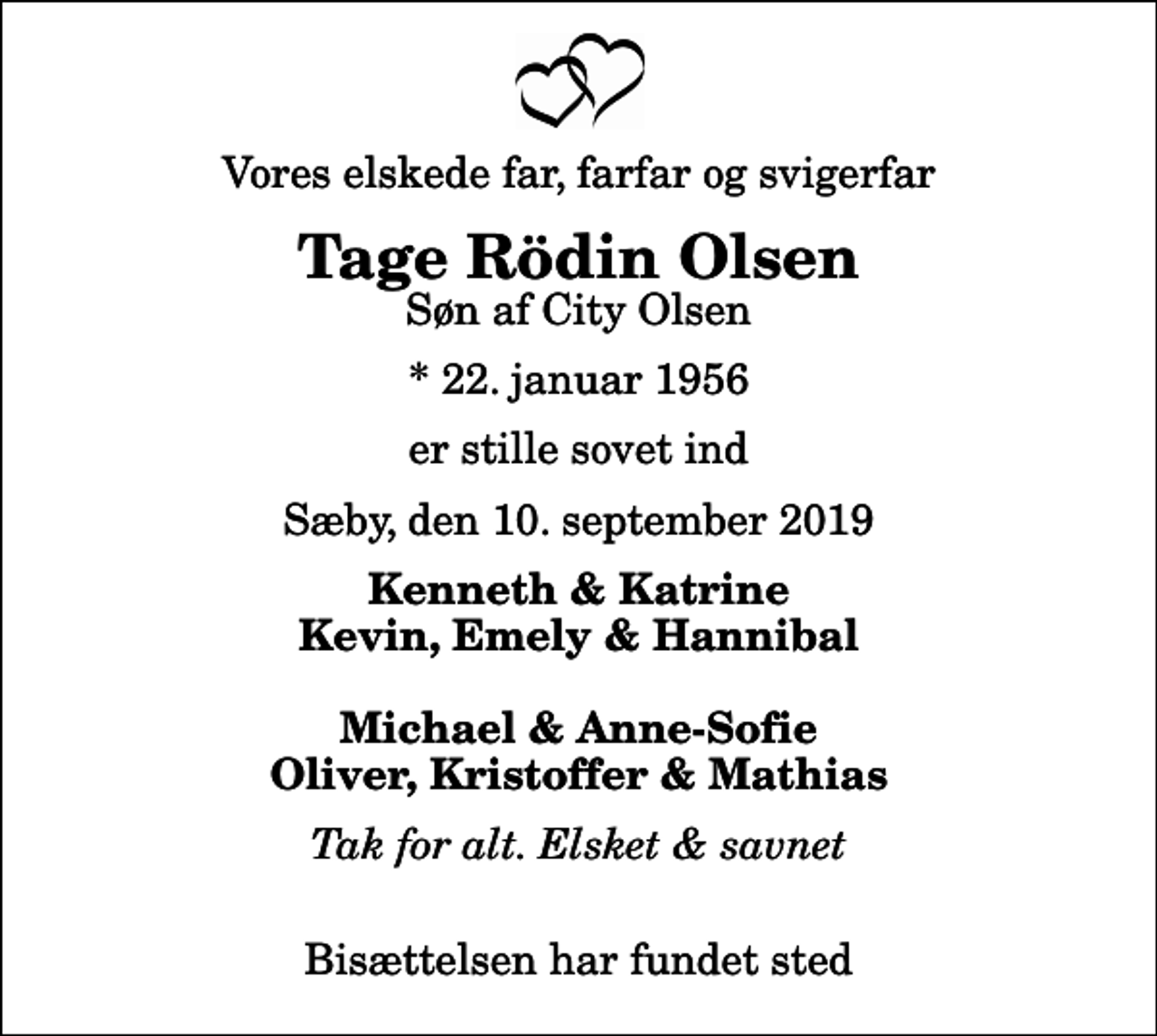 <p>Vores elskede far, farfar og svigerfar<br />Tage Rödin Olsen<br />Søn af City Olsen<br />* 22. januar 1956<br />er stille sovet ind<br />Sæby, den 10. september 2019<br />Kenneth &amp; Katrine Kevin, Emely &amp; Hannibal Michael &amp; Anne-Sofie Oliver, Kristoffer &amp; Mathias<br />Tak for alt. Elsket &amp; savnet<br />Bisættelsen har fundet sted</p>