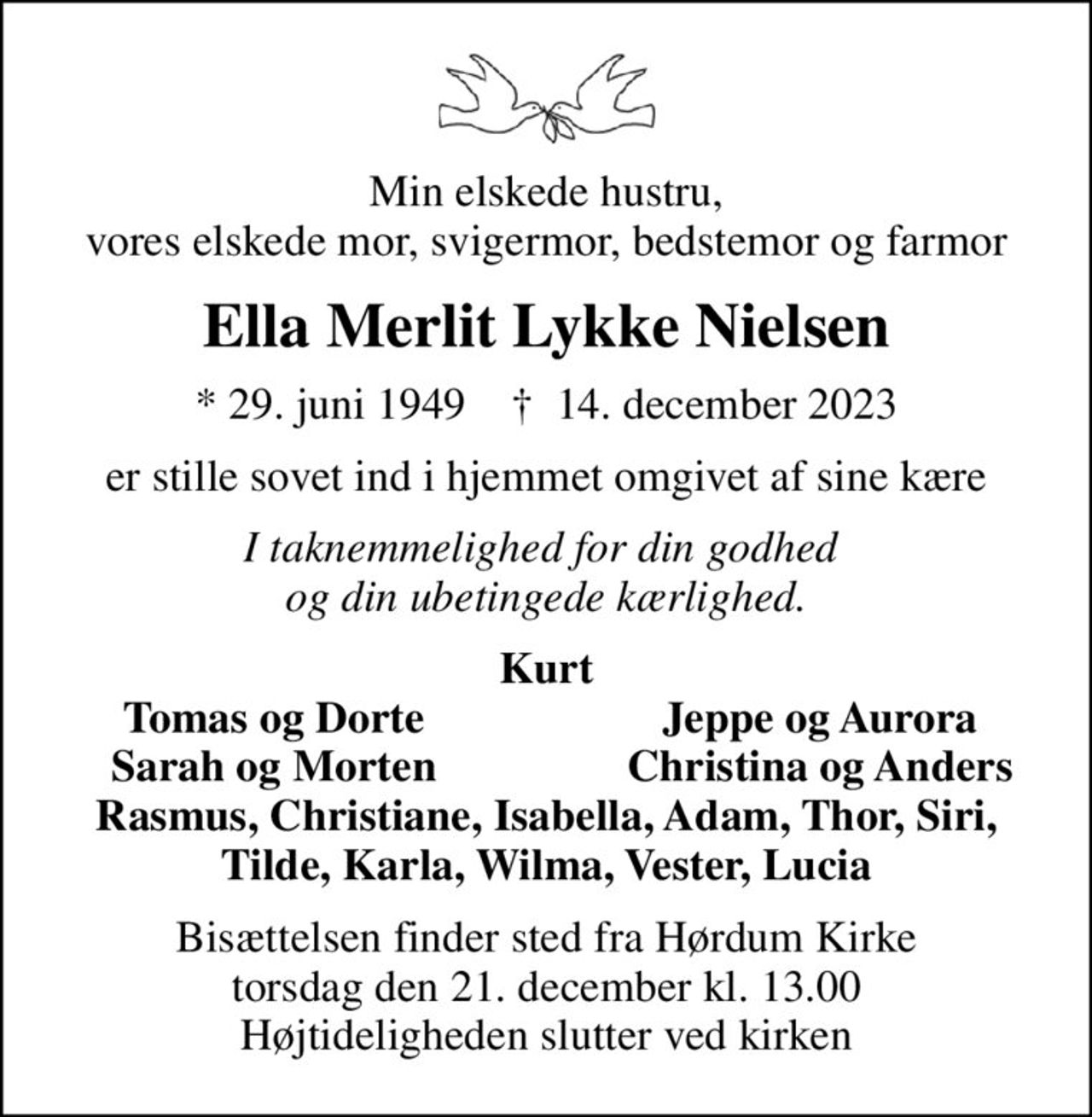 Min elskede hustru, vores elskede mor, svigermor, bedstemor og farmor
Ella Merlit Lykke Nielsen
* 29. juni 1949    ✝ 14. december 2023
er stille sovet ind i hjemmet omgivet af sine kære
I taknemmelighed for din godhed  og din ubetingede kærlighed.
Kurt
Tomas og Dorte
Jeppe og Aurora
Sarah og Morten
Christina og Anders
Bisættelsen finder sted fra Hørdum Kirke  torsdag den 21. december kl. 13.00  Højtideligheden slutter ved kirken