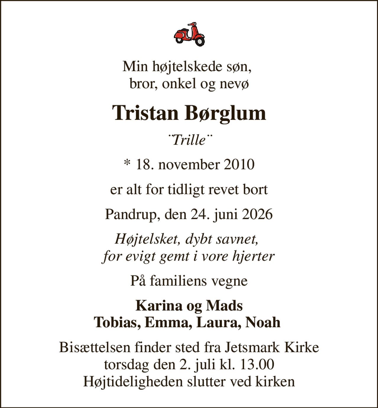 Min højtelskede søn,  bror, onkel og nevø
Tristan Børglum
¨Trille¨
* 18. november 2010
er alt for tidligt revet bort
Pandrup, den 24. juni 2026
Højtelsket, dybt savnet,  for evigt gemt i vore hjerter
På familiens vegne
Karina og Mads Tobias, Emma, Laura, Noah 
Bisættelsen finder sted fra Jetsmark Kirke  torsdag den 2. juli kl. 13.00  Højtideligheden slutter ved kirken