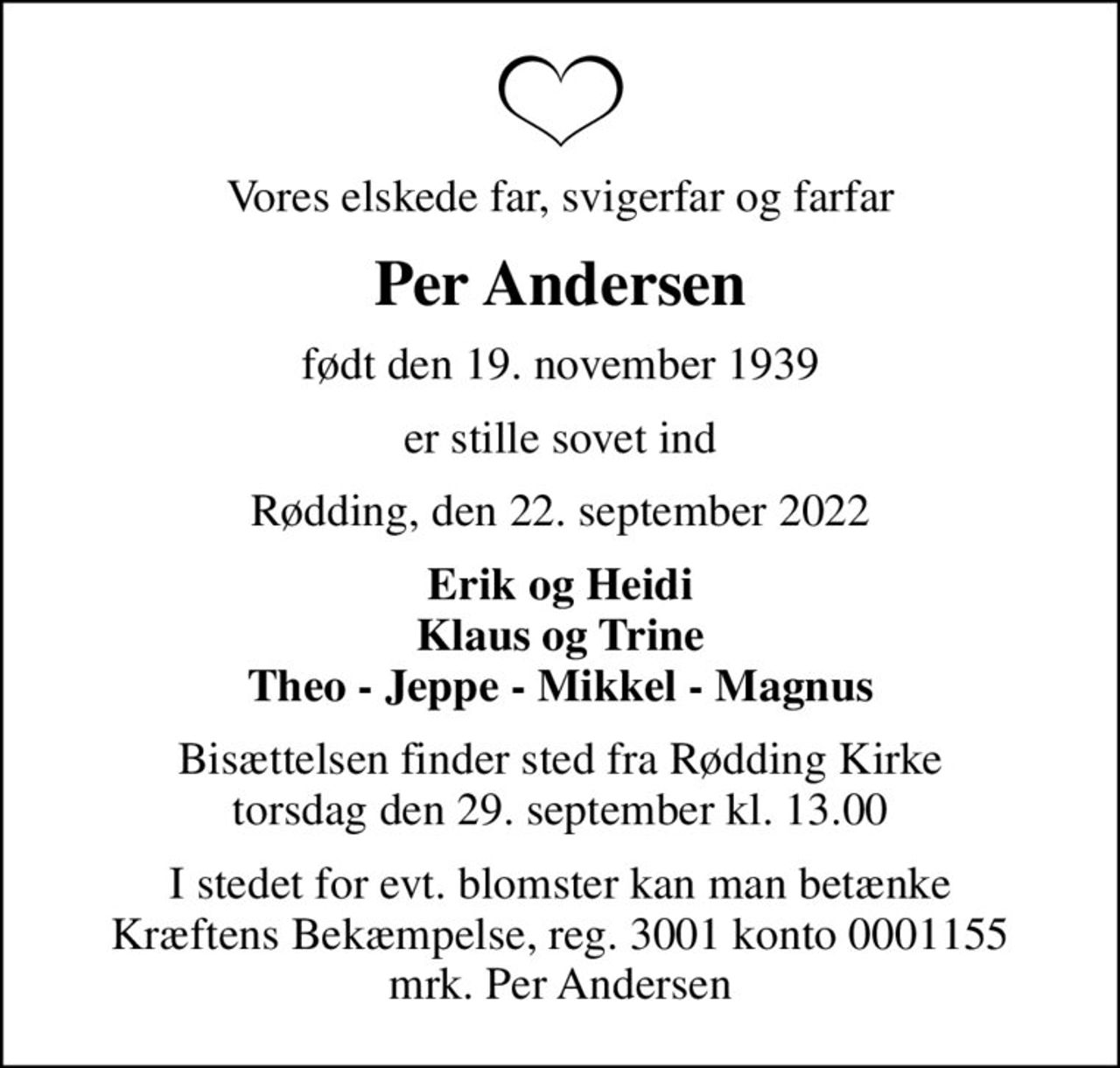 Vores elskede far, svigerfar og farfar
Per Andersen
født den 19. november 1939
er stille sovet ind
Rødding, den 22. september 2022
Erik og Heidi Klaus og Trine Theo - Jeppe - Mikkel - Magnus
Bisættelsen finder sted fra Rødding Kirke  torsdag den 29. september kl. 13.00 
I stedet for evt. blomster kan man betænke
					Kræftens Bekæmpelse reg.3001konto0001155mrk. Per
					Andersen