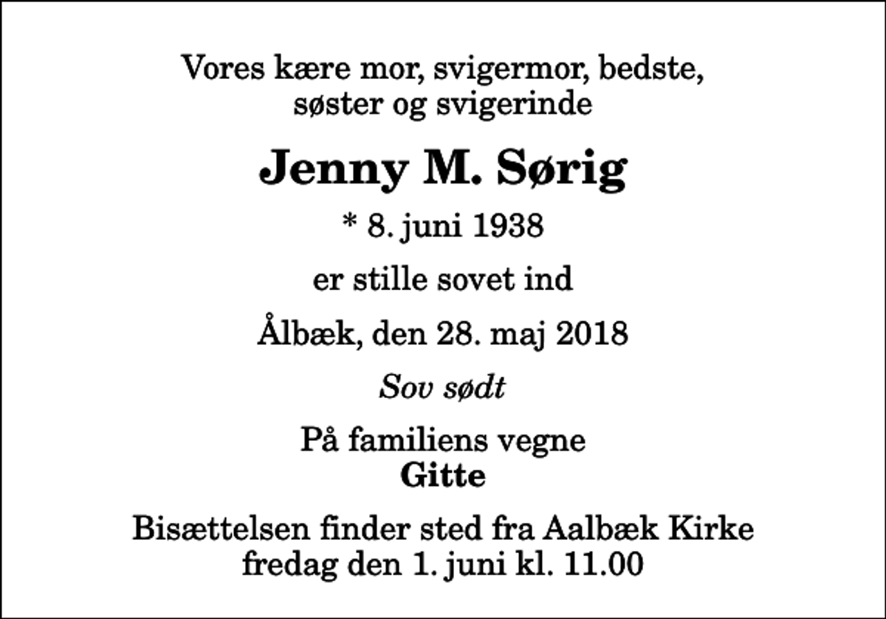 <p>Vores kære mor, svigermor, bedste, søster og svigerinde<br />Jenny M. Sørig<br />* 8. juni 1938<br />er stille sovet ind<br />Ålbæk, den 28. maj 2018<br />Sov sødt<br />På familiens vegne<br />Gitte<br />Bisættelsen finder sted fra Aalbæk Kirke fredag den 1. juni kl. 11.00</p>