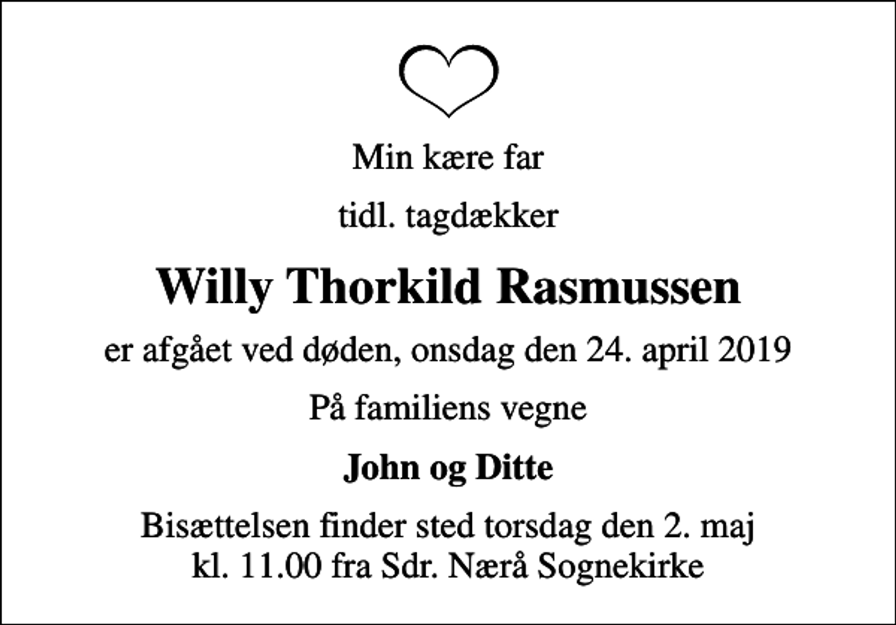<p>Min kære far<br />tidl. tagdækker<br />Willy Thorkild Rasmussen<br />er afgået ved døden, onsdag den 24. april 2019<br />På familiens vegne<br />John og Ditte<br />Bisættelsen finder sted torsdag den 2. maj kl. 11.00 fra Sdr. Nærå Sognekirke</p>