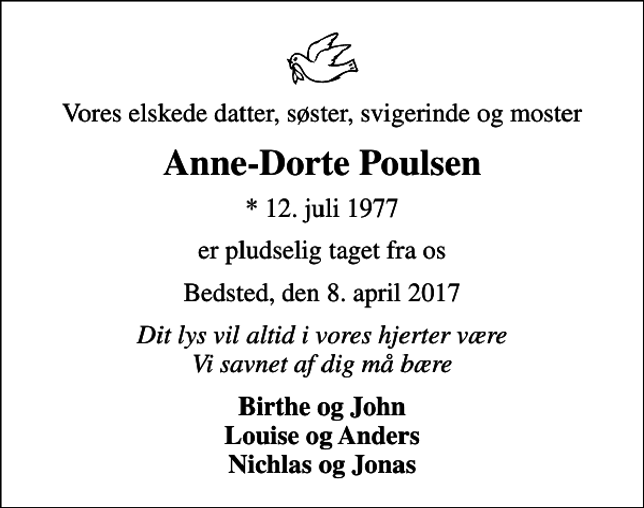 <p>Vores elskede datter, søster, svigerinde og moster<br />Anne-Dorte Poulsen<br />* 12. juli 1977<br />er pludselig taget fra os<br />Bedsted, den 8. april 2017<br />Dit lys vil altid i vores hjerter være Vi savnet af dig må bære<br />Birthe og John Louise og Anders Nichlas og Jonas</p>