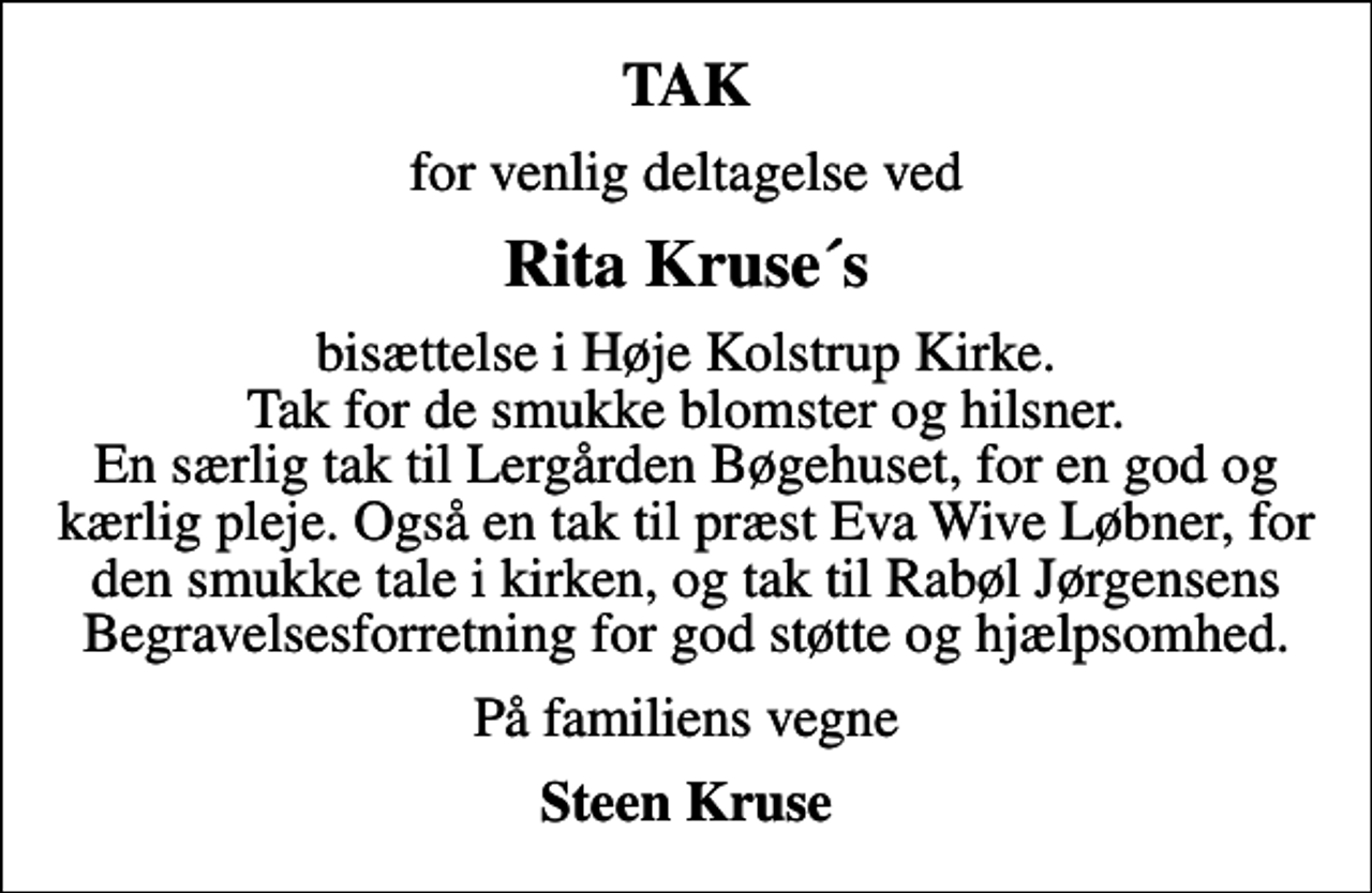 <p>TAK<br />for venlig deltagelse ved<br />Rita Kruse´s<br />bisættelse i Høje Kolstrup Kirke. Tak for de smukke blomster og hilsner. En særlig tak til Lergården Bøgehuset, for en god og kærlig pleje. Også en tak til præst Eva Wive Løbner, for den smukke tale i kirken, og tak til Rabøl Jørgensens Begravelsesforretning for god støtte og hjælpsomhed.<br />På familiens vegne<br />Steen Kruse</p>
