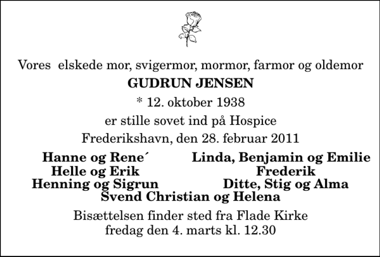 <p>Vores elskede mor, svigermor, mormor, farmor og oldemor<br />Gudrun Jensen<br />* 12. oktober 1938<br />er stille sovet ind på Hospice<br />Frederikshavn, den 28. februar 2011<br />Hanne og Rene`<br />Linda, Benjamin og Emili<br />Helle og Erik<br />Frederik<br />Henning og Sigrunn<br />Ditte, Stig og Alma<br />Bisættelsen finder sted fra Flade Kirke fredag den 4. marts kl. 12.30</p>