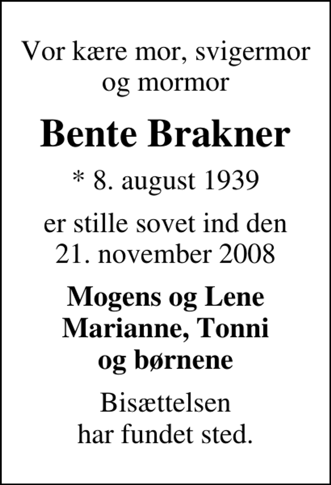 <p>Vor kære mor, svigermor og mormor<br />Bente Brakner<br />* 8. august 1939<br />er stille sovet ind den 21. november 2008<br />Mogens og Lene Marianne, Tonni og børnene<br />Bisættelsen har fundet sted.</p>