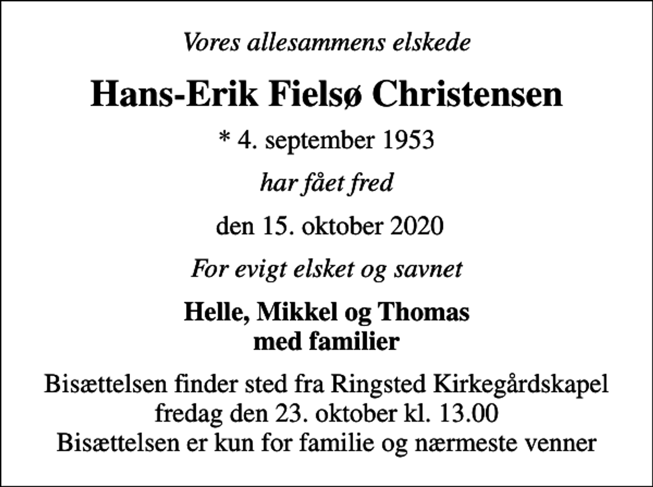 <p>Vores allesammens elskede<br />Hans-Erik Fielsø Christensen<br />* 4. september 1953<br />har fået fred<br />den 15. oktober 2020<br />For evigt elsket og savnet<br />Helle, Mikkel og Thomas med familier<br />Bisættelsen finder sted fra Ringsted Kirkegårdskapel fredag den 23. oktober kl. 13.00 Bisættelsen er kun for familie og nærmeste venner</p>