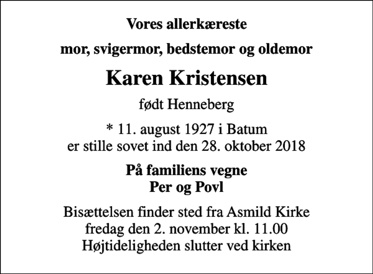 <p>Vores allerkæreste<br />mor, svigermor, bedstemor og oldemor<br />Karen Kristensen<br />født Henneberg<br />* 11. august 1927 i Batum er stille sovet ind den 28. oktober 2018<br />På familiens vegne Per og Povl<br />Bisættelsen finder sted fra Asmild Kirke fredag den 2. november kl. 11.00 Højtideligheden slutter ved kirken</p>