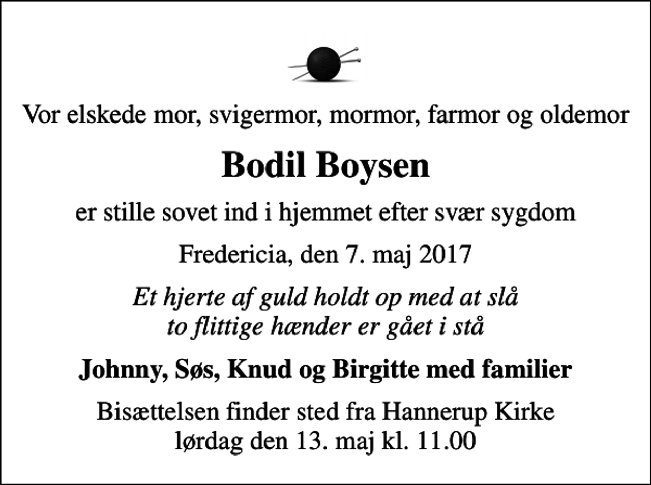 <p>Vor elskede mor, svigermor, mormor, farmor og oldemor<br />Bodil Boysen<br />er stille sovet ind i hjemmet efter svær sygdom<br />Fredericia, den 7. maj 2017<br />Et hjerte af guld holdt op med at slå to flittige hænder er gået i stå<br />Johnny, Søs, Knud og Birgitte med familier<br />Bisættelsen finder sted fra Hannerup Kirke lørdag den 13. maj kl. 11.00</p>