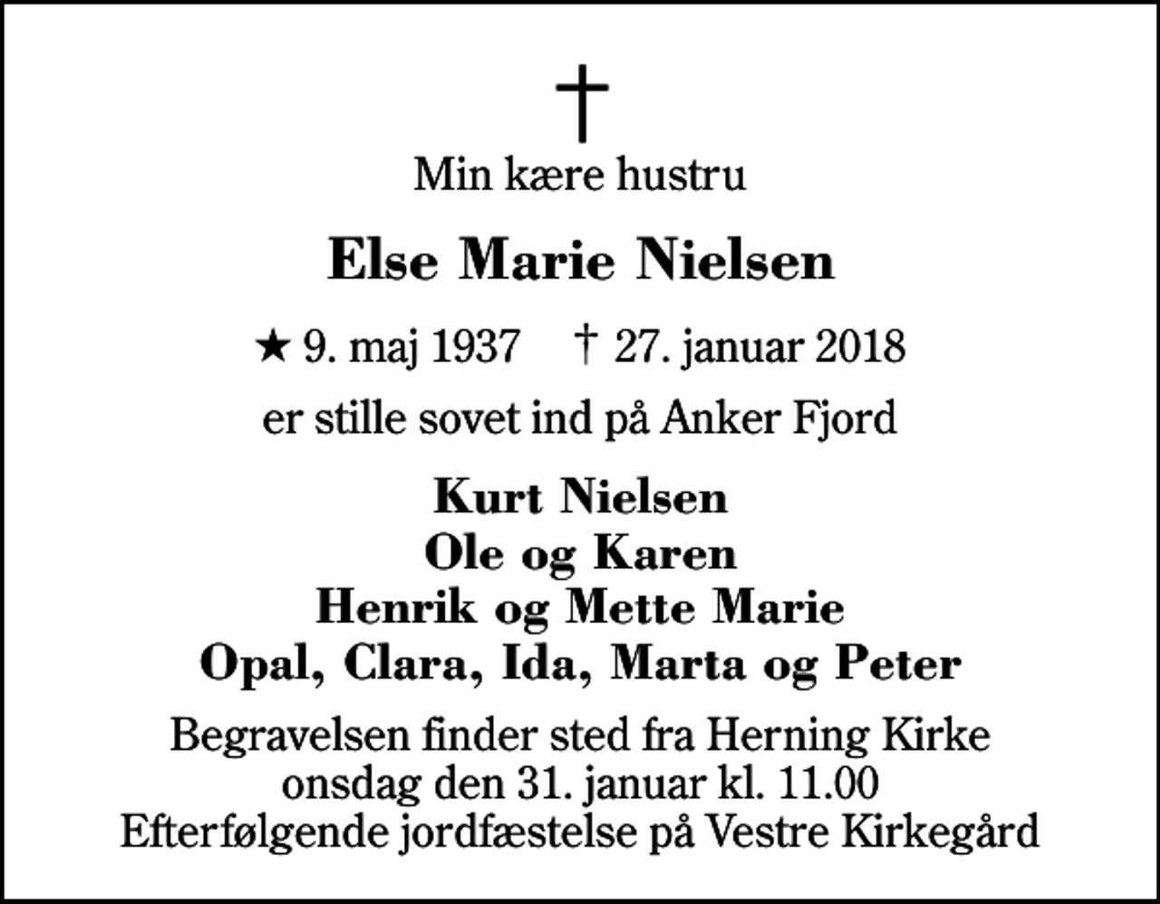<p>Min kære hustru<br />Else Marie Nielsen<br />* 9. maj 1937 ✝ 27. januar 2018<br />er stille sovet ind på Anker Fjord<br />Kurt Nielsen Ole og Karen Henrik og Mette Marie Opal, Clara, Ida, Marta og Peter<br />Begravelsen finder sted fra Herning Kirke onsdag den 31. januar kl. 11.00 Efterfølgende jordfæstelse på Vestre Kirkegård</p>