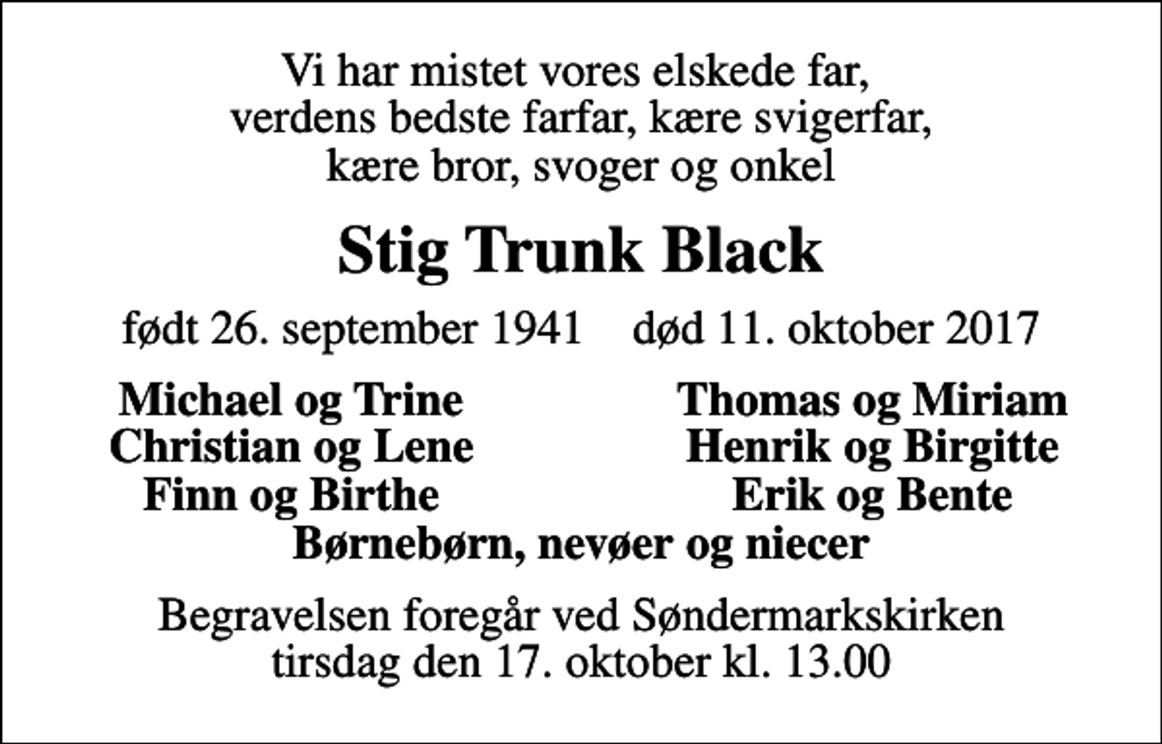 <p>Vi har mistet vores elskede far, verdens bedste farfar, kære svigerfar, kære bror, svoger og onkel<br />Stig Trunk Black<br />født 26. september 1941 død 11. oktober 2017<br />Michael og Trine<br />Thomas og Miriam<br />Christian og Lene<br />Henrik og Birgitte<br />Finn og Birthe<br />Erik og Bente<br />Begravelsen foregår ved Søndermarkskirken tirsdag den 17. oktober kl. 13.00</p>