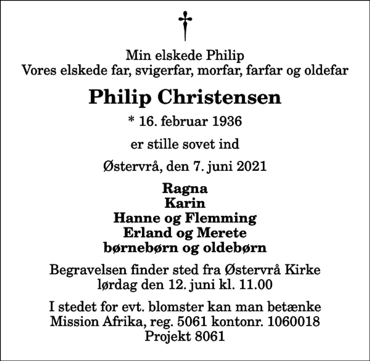 <p>Min elskede Philip Vores elskede far, svigerfar, morfar, farfar og oldefar<br />Philip Christensen<br />* 16. februar 1936<br />er stille sovet ind<br />Østervrå, den 7. juni 2021<br />Ragna Karin Hanne og Flemming Erland og Merete børnebørn og oldebørn<br />Begravelsen finder sted fra Østervrå Kirke lørdag den 12. juni kl. 11.00<br />I stedet for evt. blomster kan man betænke Mission Afrika, reg. 5061 kontonr. 1060018 Projekt 8061</p>