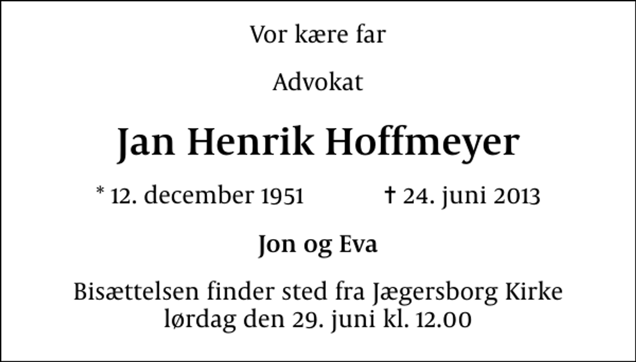 <p>Vor kære far<br />Advokat<br />Jan Henrik Hoffmeyer<br />* 12. december 1951 ✝ 24. juni 2013<br />Jon og Eva<br />Bisættelsen finder sted fra Jægersborg Kirke lørdag den 29. juni kl. 12.00</p>