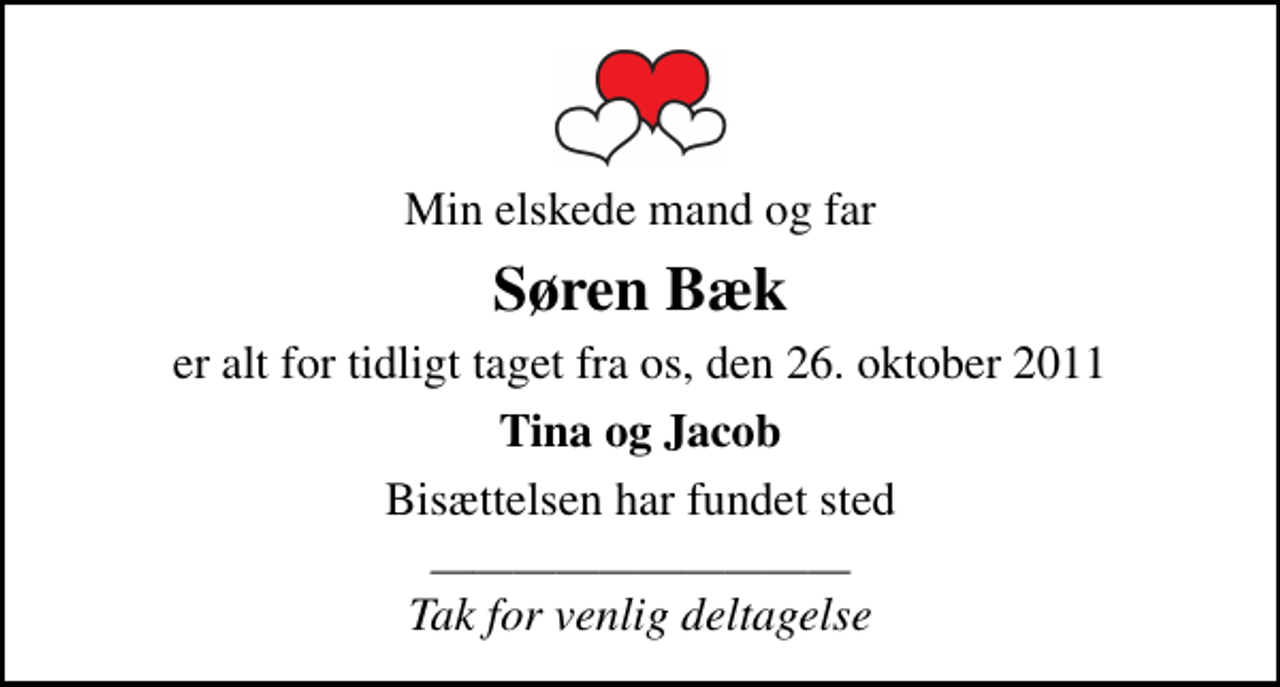 <p>Min elskede mand og far<br />Søren Bæk<br />er alt for tidligt taget fra os, den 26. oktober 2011<br />Tina og Jacob<br />Bisættelsen har fundet sted<br />Tak for venlig deltagelse</p>