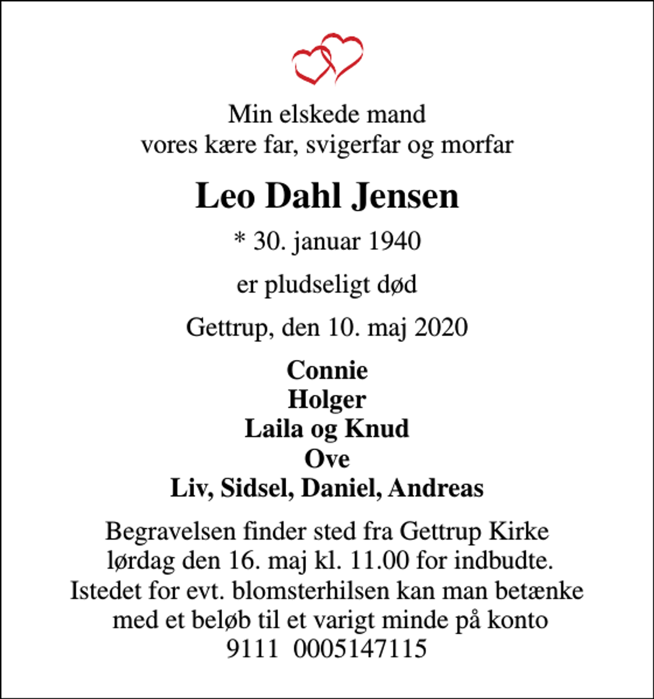<p>Min elskede mand vores kære far, svigerfar og morfar<br />Leo Dahl Jensen<br />* 30. januar 1940<br />er pludseligt død<br />Gettrup, den 10. maj 2020<br />Connie Holger Laila og Knud Ove Liv, Sidsel, Daniel, Andreas<br />Begravelsen finder sted fra Gettrup Kirke lørdag den 16. maj kl. 11.00 for indbudte. Istedet for evt. blomsterhilsen kan man betænke med et beløb til et varigt minde på konto 9111 0005147115</p>