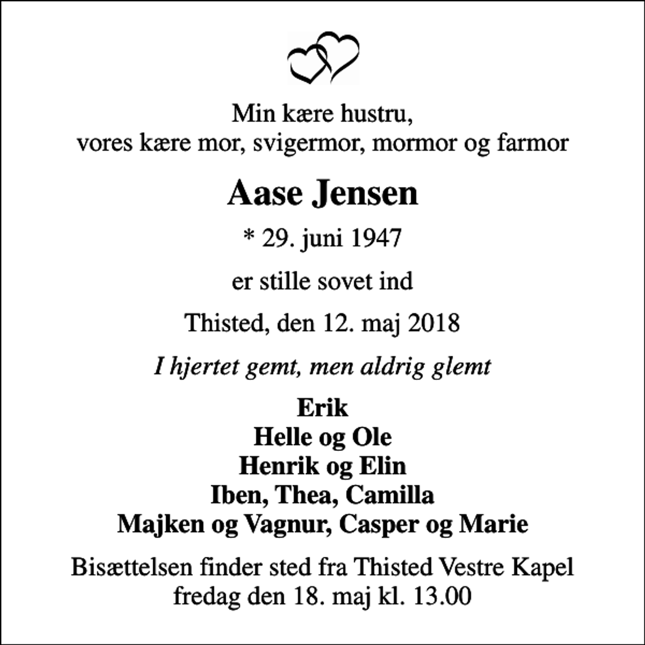 <p>Min kære hustru, vores kære mor, svigermor, mormor og farmor<br />Aase Jensen<br />* 29. juni 1947<br />er stille sovet ind<br />Thisted, den 12. maj 2018<br />I hjertet gemt, men aldrig glemt<br />Erik Helle og Ole Henrik og Elin Iben, Thea, Camilla Majken og Vagnur, Casper og Marie<br />Bisættelsen finder sted fra Thisted Vestre Kapel fredag den 18. maj kl. 13.00</p>