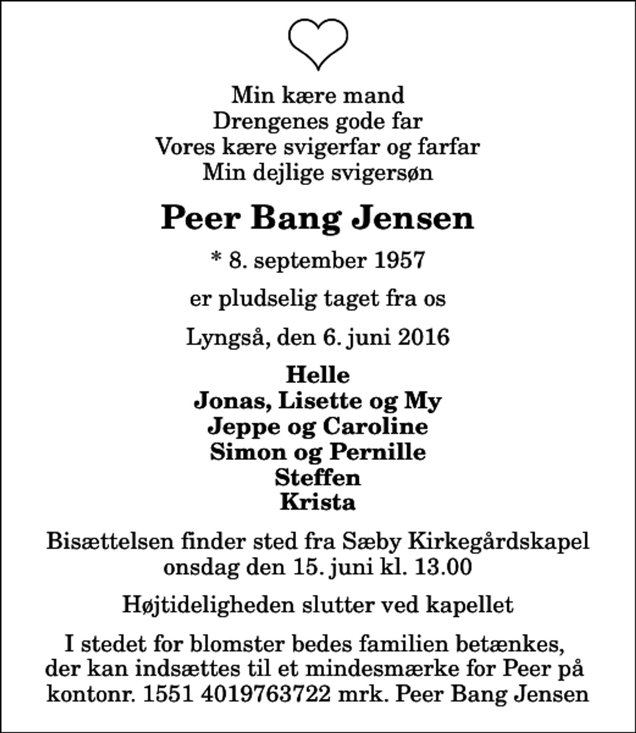 <p>Min kære mand Drengenes gode far Vores kære svigerfar og farfar Min dejlige svigersøn<br />Peer Bang Jensen<br />* 8. september 1957<br />er pludselig taget fra os<br />Lyngså, den 6. juni 2016<br />Helle Jonas, Lisette og My Jeppe og Caroline Simon og Pernille Steffen Krista<br />Bisættelsen finder sted fra Sæby Kirkegårdskapel onsdag den 15. juni kl. 13.00 Højtideligheden slutter ved kapellet<br />I stedet for blomster bedes familien betænkes, der kan indsættes til et mindesmærke for Peer på kontonr. 1551 4019763722 mrk. Peer Bang Jensen</p>