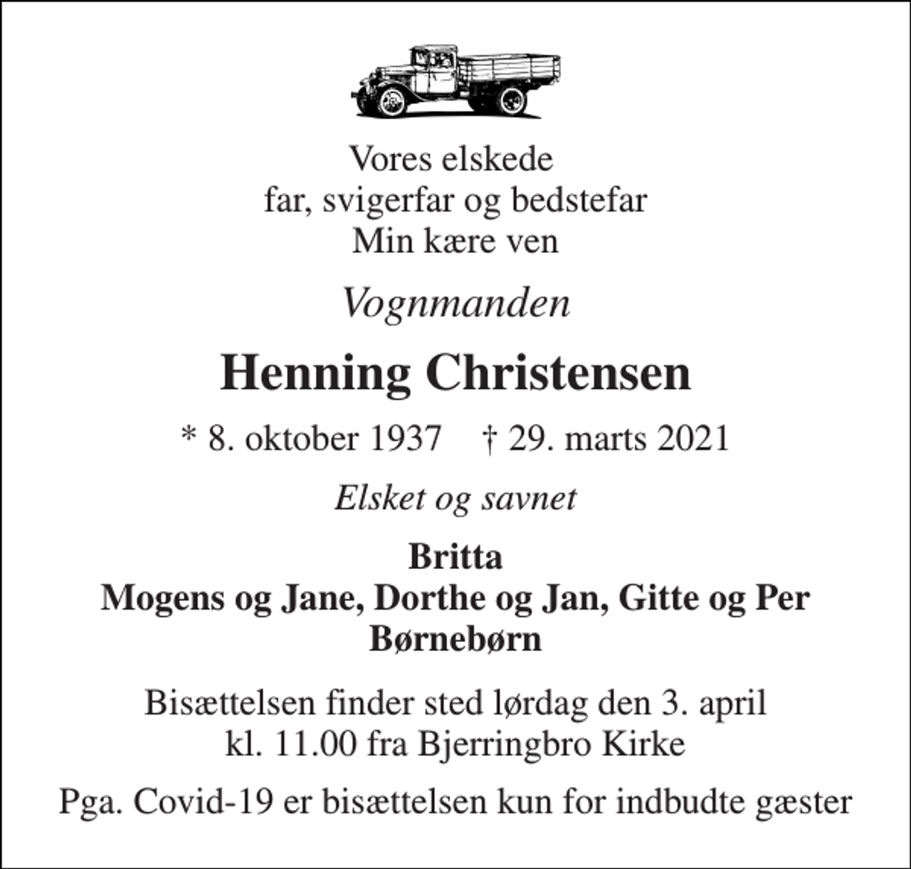 <p>Vores elskede far, svigerfar og bedstefar Min kære ven<br />Vognmanden<br />Henning Christensen<br />*​ 8. oktober 1937​ †​ 29. marts 2021<br />Elsket og savnet<br />Britta Mogens og Jane, Dorthe og Jan, Gitte og Per Børnebørn<br />Bisættelsen​ finder sted lørdag den 3. april​ kl. 11.00 fra Bjerringbro Kirke<br />Pga. Covid-19 er bisættelsen kun for indbudte gæster</p>