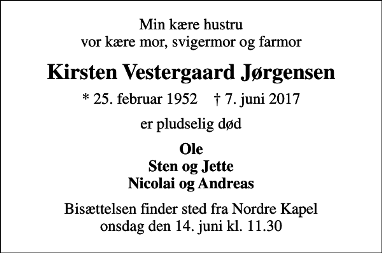 <p>Min kære hustru vor kære mor, svigermor og farmor<br />Kirsten Vestergaard Jørgensen<br />* 25. februar 1952 ✝ 7. juni 2017<br />er pludselig død<br />Ole Sten og Jette Nicolai og Andreas<br />Bisættelsen finder sted fra Nordre Kapel onsdag den 14. juni kl. 11.30</p>