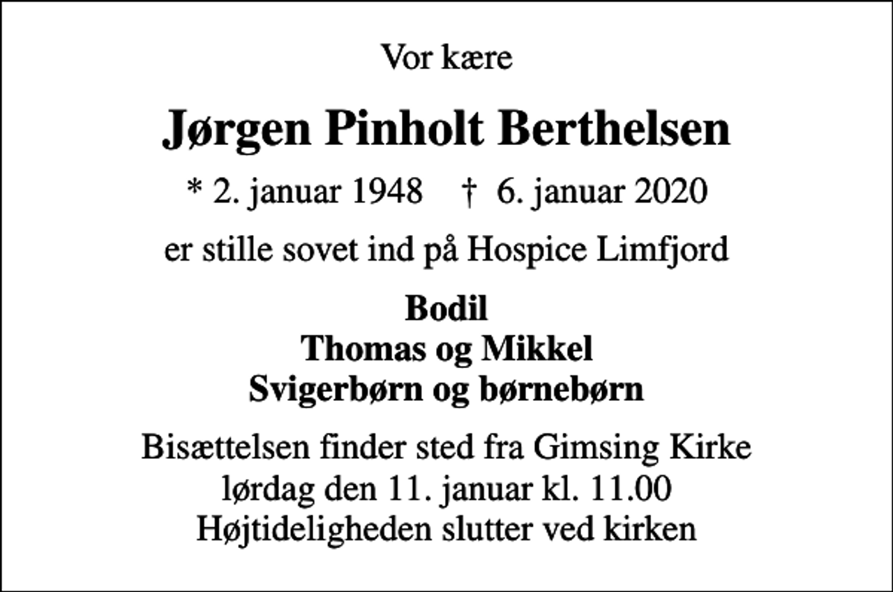 <p>Vor kære<br />Jørgen Pinholt Berthelsen<br />* 2. januar 1948 ✝ 6. januar 2020<br />er stille sovet ind på Hospice Limfjord<br />Bodil Thomas og Mikkel Svigerbørn og børnebørn<br />Bisættelsen finder sted fra Gimsing Kirke lørdag den 11. januar kl. 11.00 Højtideligheden slutter ved kirken</p>