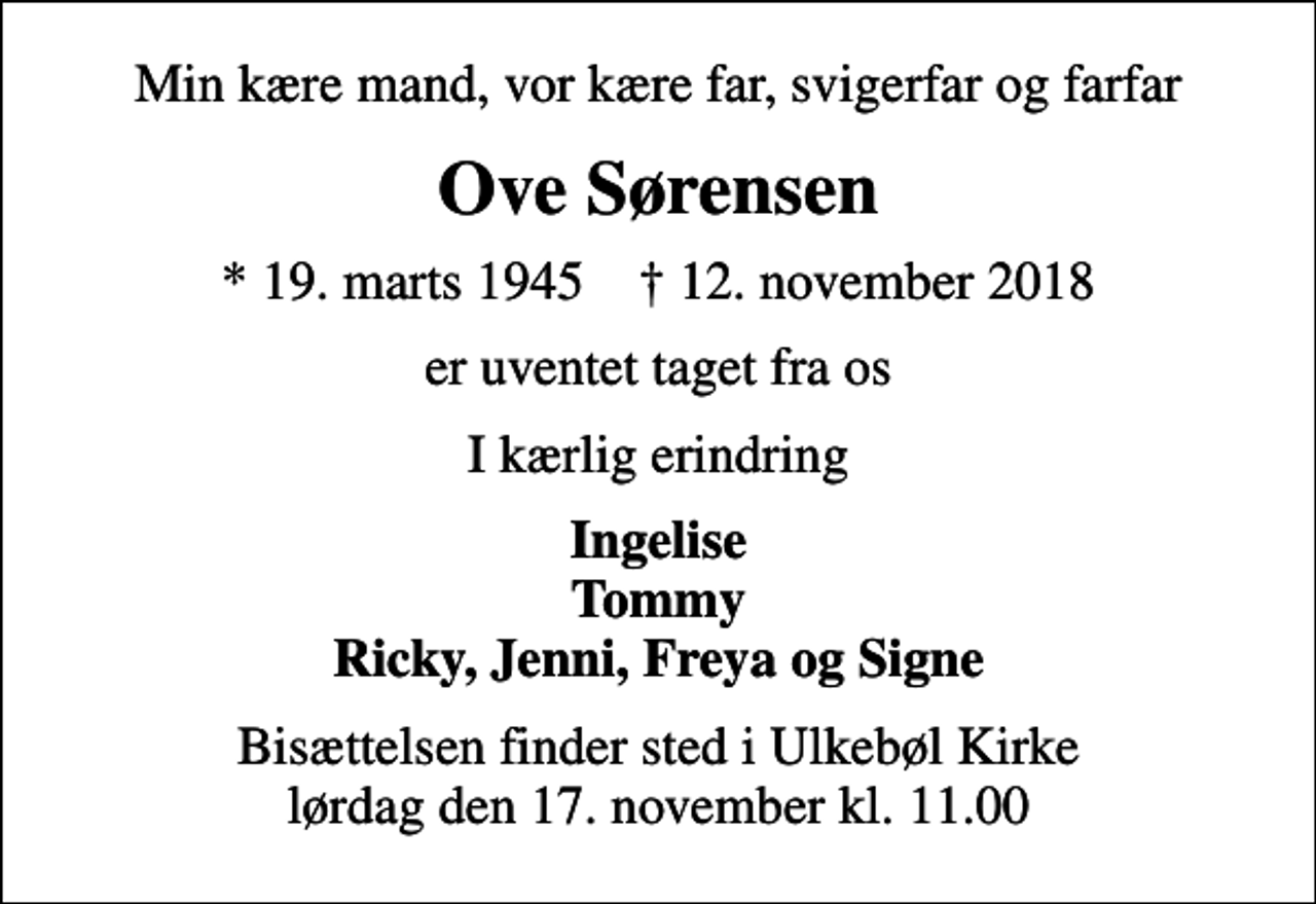 <p>Min kære mand, vor kære far, svigerfar og farfar<br />Ove Sørensen<br />* 19. marts 1945 ✝ 12. november 2018<br />er uventet taget fra os<br />I kærlig erindring<br />Ingelise Tommy Ricky, Jenni, Freya og Signe<br />Bisættelsen finder sted i Ulkebøl Kirke lørdag den 17. november kl. 11.00</p>