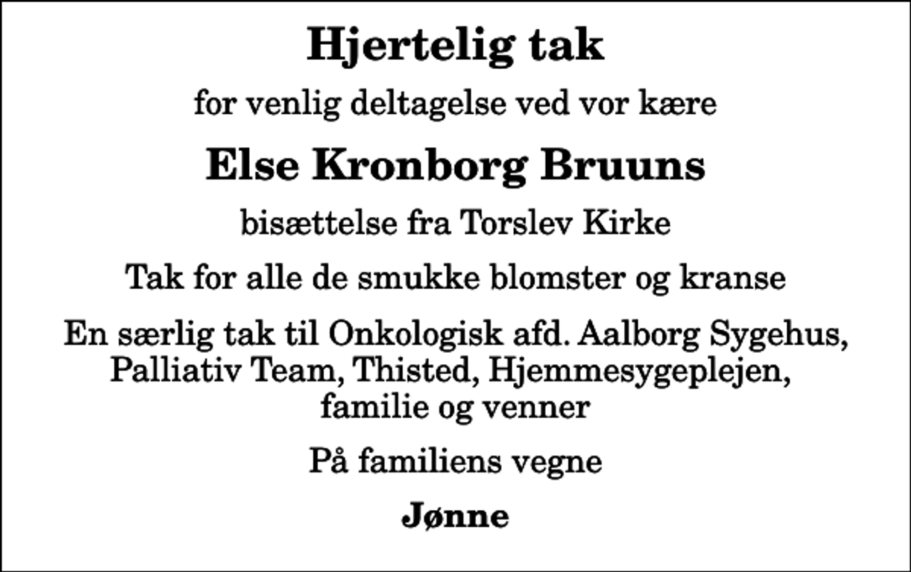 <p>Hjertelig tak<br />for venlig deltagelse ved vor kære<br />Else Kronborg Bruuns<br />bisættelse fra Torslev Kirke<br />Tak for alle de smukke blomster og kranse<br />En særlig tak til Onkologisk afd. Aalborg Sygehus, Palliativ Team, Thisted, Hjemmesygeplejen, familie og venner<br />På familiens vegne<br />Jønne</p>