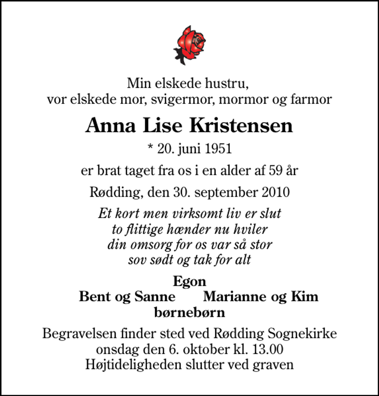 <p>Min elskede hustru, vor elskede mor, svigermor, mormor og farmor<br />Anna Lise Kristensen<br />* 20. juni 1951<br />er brat taget fra os i en alder af 59 år<br />Rødding, den 30. september 2010<br />Et kort men virksomt liv er slut to flittige hænder nu hviler din omsorg for os var så stor sov sødt og tak for alt<br />Egon Bent og Sanne Marianne og Kim børnebørn<br />Begravelsen finder sted ved Rødding Sognekirke onsdag den 6. oktober kl. 13.00 Højtideligheden slutter ved graven</p>