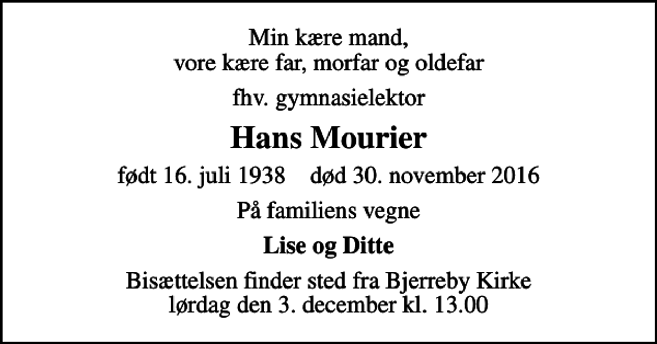 <p>Min kære mand, vore kære far, morfar og oldefar<br />fhv. gymnasielektor<br />Hans Mourier<br />født 16. juli 1938 død 30. november 2016<br />På familiens vegne<br />Lise og Ditte<br />Bisættelsen finder sted fra Bjerreby Kirke lørdag den 3. december kl. 13.00</p>