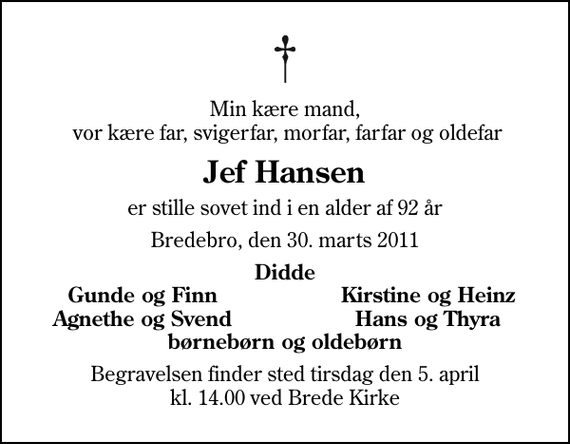 <p>Min kære mand, vor kære far, svigerfar, morfar, farfar og oldefar<br />Jef Hansen<br />er stille sovet ind i en alder af 92 år<br />Bredebro, den 30. marts 2011<br />Didde<br />Gunde og Finn<br />Kirstine og Heinz<br />Agnethe og Svend<br />Hans og Thyra<br />Begravelsen finder sted tirsdag den 5. april kl. 14.00 ved Brede Kirke</p>