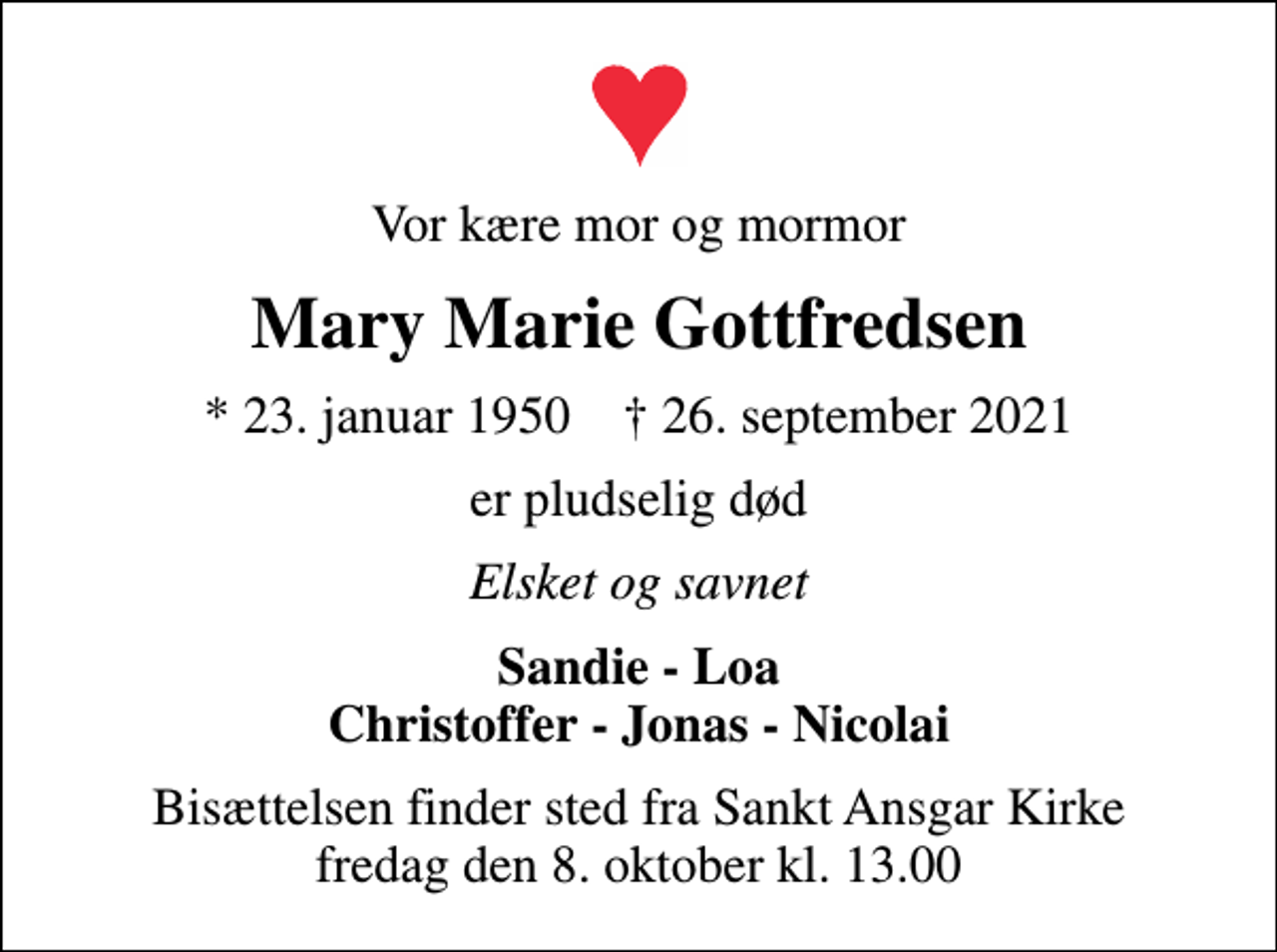 <p>Vor kære mor og mormor<br />Mary Marie Gottfredsen<br />* 23. januar 1950 ✝ 26. september 2021<br />er pludselig død<br />Elsket og savnet<br />Sandie - Loa Christoffer - Jonas - Nicolai<br />Bisættelsen finder sted fra Sankt Ansgar Kirke fredag den 8. oktober kl. 13.00</p>