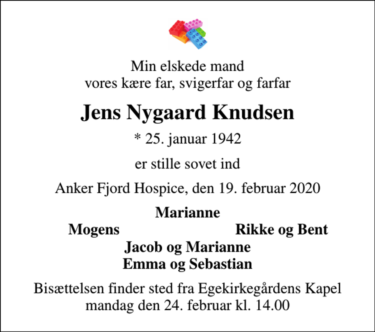 <p>Min elskede mand vores kære far, svigerfar og farfar<br />Jens Nygaard Knudsen<br />* 25. januar 1942<br />er stille sovet ind<br />Anker Fjord Hospice, den 19. februar 2020<br />Marianne<br />Mogens<br />Rikke og Bent<br />Bisættelsen finder sted fra Egekirkegårdens Kapel mandag den 24. februar kl. 14.00</p>