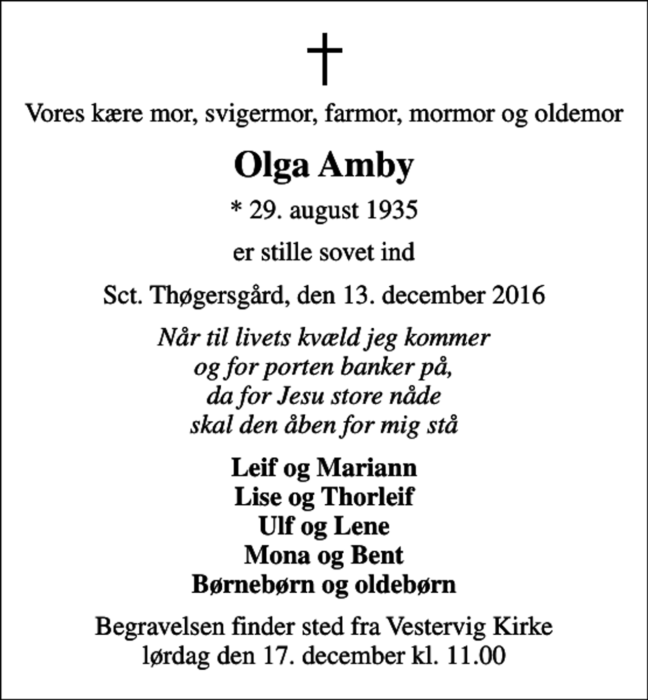 <p>Vores kære mor, svigermor, farmor, mormor og oldemor<br />Olga Amby<br />* 29. august 1935<br />er stille sovet ind<br />Sct. Thøgersgård, den 13. december 2016<br />Når til livets kvæld jeg kommer og for porten banker på, da for Jesu store nåde skal den åben for mig stå<br />Leif og Mariann Lise og Thorleif Ulf og Lene Mona og Bent Børnebørn og oldebørn<br />Begravelsen finder sted fra Vestervig Kirke lørdag den 17. december kl. 11.00</p>