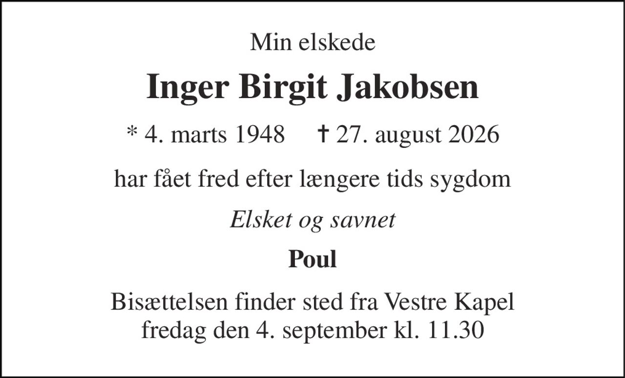 Min elskede 
Inger Birgit Jakobsen 
* 4. marts 1948     ✝ 27. august 2026 
har fået fred efter længere tids sygdom 
Elsket og savnet 
Poul 
Bisættelsen finder sted fra Vestre Kapel fredag den 4. september kl. 11.30