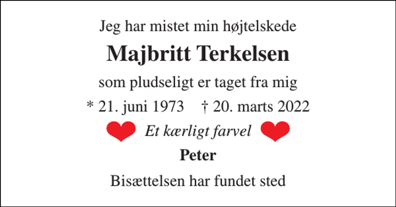 <p>Jeg har mistet min højtelskede<br />Majbritt Terkelsen<br />som pludseligt er taget fra mig<br />*​ 21. juni 1973​ †​ 20. marts 2022<br />Et kærligt farvel<br />Peter<br />Bisættelsen​ har fundet sted</p>
