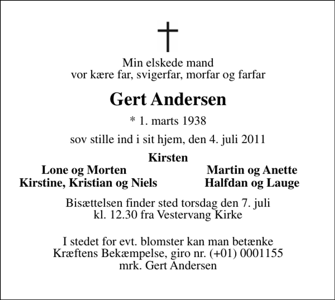 <p>Min elskede mand vor kære far, svigerfar, morfar og farfar<br />Gert Andersen<br />* 1. marts 1938<br />sov stille ind i sit hjem, den 4. juli 2011<br />Kirsten<br />Lone og Morten<br />Martin og Anette<br />Kirstine, Kristian og<br />Halfdan og Lauge<br />Niels<br />Bisættelsen finder sted torsdag den 7. juli kl. 12.30 fra Vestervang Kirke<br />I stedet for evt. blomster kan man betænke<br />Kræftens Bekæmpelse reg.4183konto0001155mrk. Gert<br />Andersen</p>