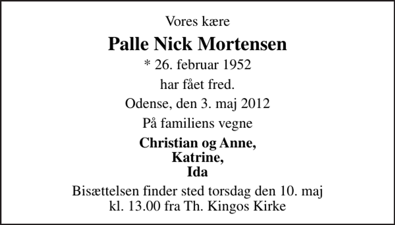 <p>Vores kære<br />Palle Nick Mortensen<br />* 26. februar 1952<br />har fået fred.<br />Odense, den 3. maj 2012<br />På familiens vegne<br />Christian og Anne, Katrine, Ida<br />Bisættelsen finder sted torsdag den 10. maj kl. 13.00 fra Th. Kingos Kirke</p>