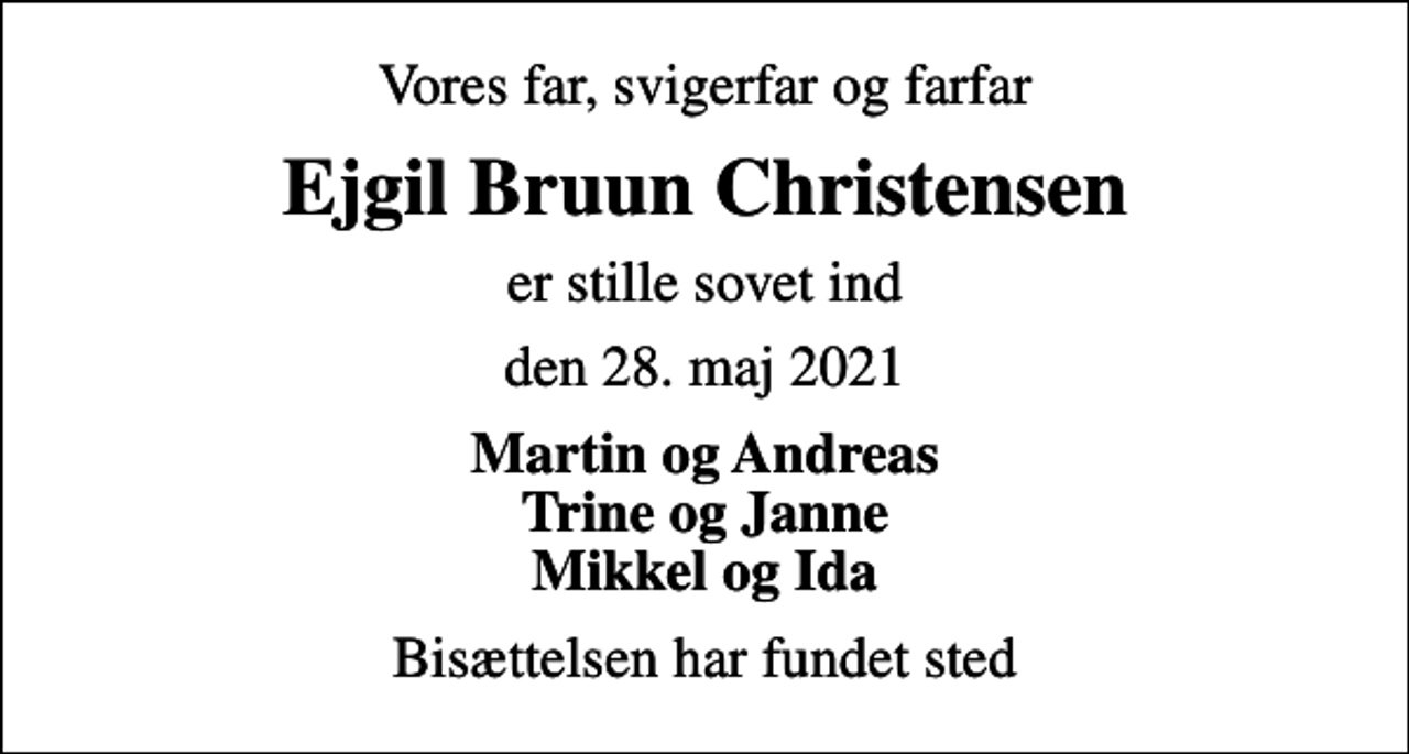 <p>Vores far, svigerfar og farfar<br />Ejgil Bruun Christensen<br />er stille sovet ind<br />den 28. maj 2021<br />Martin og Andreas Trine og Janne Mikkel og Ida<br />Bisættelsen har fundet sted</p>