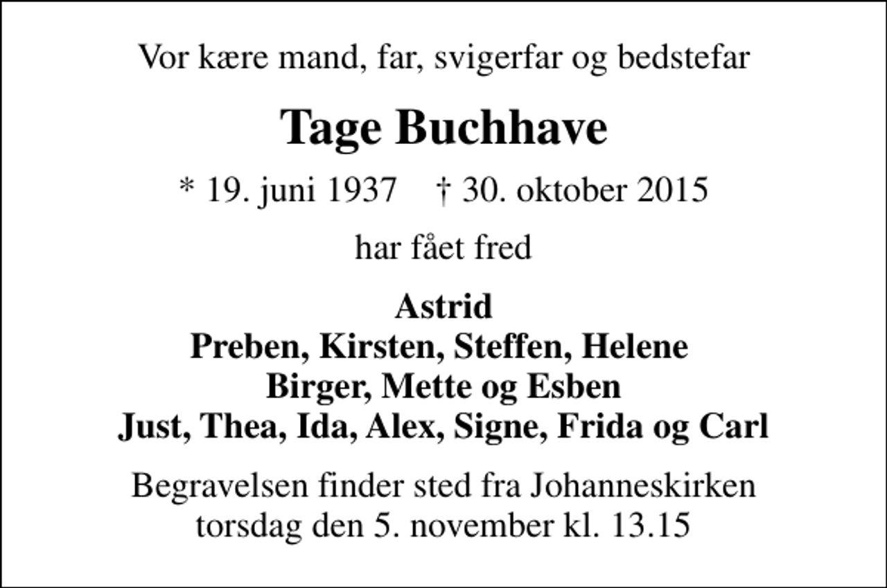 <p>Vor kære mand, far, svigerfar og bedstefar<br />Tage Buchhave<br />* 19. juni 1937 ✝ 30. oktober 2015<br />har fået fred<br />Astrid Preben, Kirsten, Steffen, Helene Birger, Mette og Esben Just, Thea, Ida, Alex, Signe, Frida og Carl<br />Begravelsen finder sted fra Johanneskirken torsdag den 5. november kl. 13.15</p>