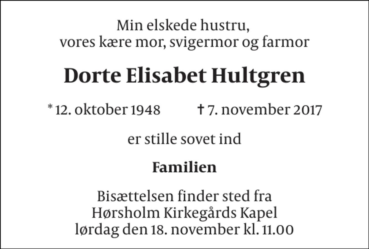 <p>Min elskede hustru, vores kære mor, svigermor og farmor<br />Dorte Elisabet Hultgren<br />* 12. oktober 1948 ✝ 7. november 2017<br />er stille sovet ind<br />Familien<br />Bisættelsen finder sted fra Hørsholm Kirkegårds Kapel lørdag den 18. november kl. 11.00</p>