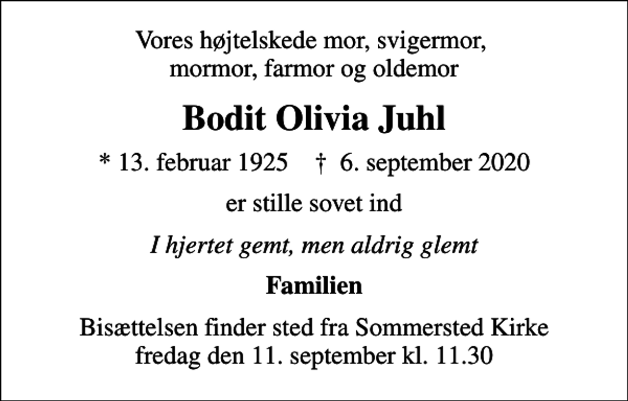 <p>Vores højtelskede mor, svigermor, mormor, farmor og oldemor<br />Bodit Olivia Juhl<br />* 13. februar 1925 ✝ 6. september 2020<br />er stille sovet ind<br />I hjertet gemt, men aldrig glemt<br />Familien<br />Bisættelsen finder sted fra Sommersted Kirke fredag den 11. september kl. 11.30</p>