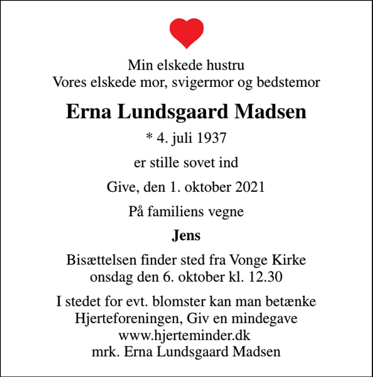 <p>Min elskede hustru Vores elskede mor, svigermor og bedstemor<br />Erna Lundsgaard Madsen<br />* 4. juli 1937<br />er stille sovet ind<br />Give, den 1. oktober 2021<br />På familiens vegne<br />Jens<br />Bisættelsen finder sted fra Vonge Kirke onsdag den 6. oktober kl. 12.30<br />I stedet for evt. blomster kan man betænke<br />Hjerteforeningen www.hjerteminder.dkmrk. Erna Lundsgaard<br />Madsen</p>